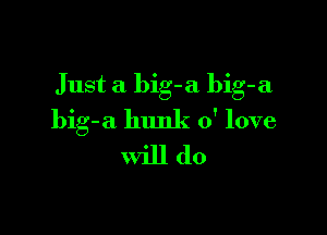 Just a big-a bib-a

big-a hunk 0' love
will do