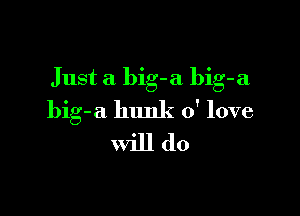 Just a big-a bib-a

big-a hunk 0' love
will do