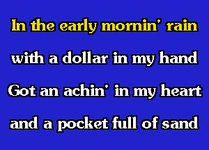 In the early mornin' rain
with a dollar in my hand
Got an achin' in my heart

and a pocket full of sand