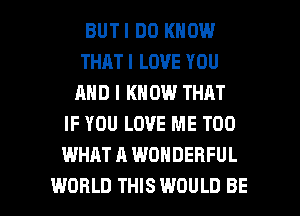 BUTI DO KNOW
THAT I LOVE YOU
AND I KN 0W THAT
IF YOU LOVE ME TOO
WHAT A WONDERFUL

WORLD THIS WOULD BE l