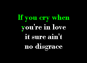 If you cry when

you're in love

it sure ain't
no disgrace