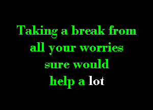 Taking a break from

all your worries
sure would

help a lot