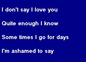 I don't say I love you

Quite enough I know

Some times I go for days

I'm ashamed to say