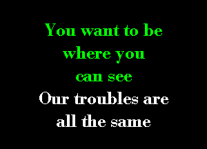 You want to be

where you

can see
Our troubles are
all the same