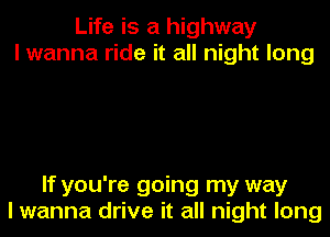 Life is a highway
I wanna ride it all night long

If you're going my way

I wanna drive it all night long