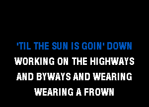'TIL THE SUN IS GOIH' DOWN

WORKING ON THE HIGHWAYS

AND BYWAYS AND WEARING
WEARING A FROWH