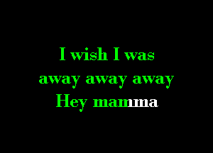 I Wish I was
away away away

Hey mamma