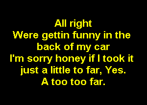 All right
Were gettin funny in the
back of my car

I'm sorry honey if I took it
just a little to far, Yes.
A too too far.