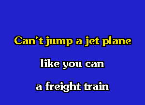 Can't jump a jet plane

like you can

a freight train