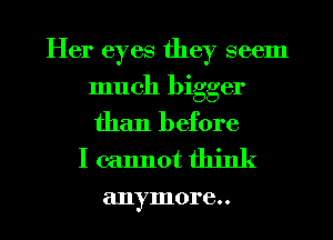 Her eyes they seem

much bigger
than before

I cannot think

anymore. .