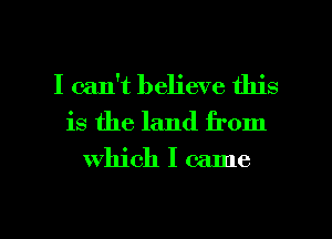 I can't believe this
is the land from

which I came

g