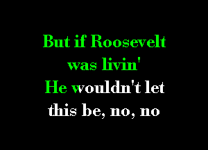 But if Roosevelt
was livin'

He wouldn't let

this be, no, no