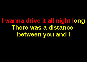 I wanna drive it all night long
There was a distance

between you and I