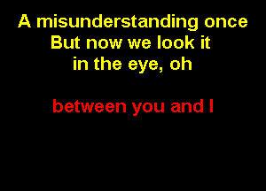 A misunderstanding once
But now we look it
in the eye, oh

between you and I