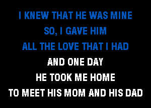 I KNEW THAT HE WAS MINE
SO, I GAVE HIM
ALL THE LOVE THAT I HAD
AND ONE DAY
HE TOOK ME HOME
TO MEET HIS MOM AND HIS DAD