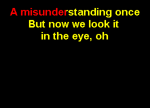 A misunderstanding once
But now we look it
in the eye, oh