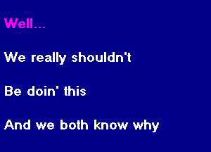 We really shouldn't

Be doin' this

And we both know why