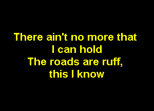 There ain't no more that
I can hold

The roads are ruff,
this I know