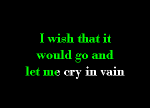 I Wish that it
would go and

let me cry in vain