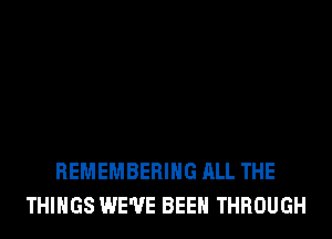 REMEMBERING ALL THE
THINGS WE'VE BEEN THROUGH