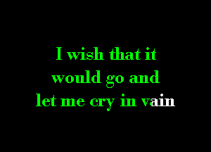 I Wish that it
would go and

let me cry in vain