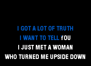 I GOT A LOT OF TRUTH
I WANT TO TELL YOU
I JUST MET A WOMAN
WHO TURNED ME UPSIDE DOWN