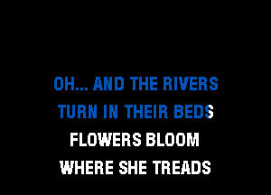 0H... AND THE RIVERS
TURN IN THEIR BEDS
FLOWERS BLOOM

WHERE SHE THEADS l