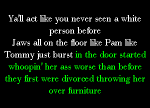 Ya'll act like you never seen a White
person before
Jaws all on the floor like Pam like
Tommy just burst in the door started
Whoopin' her ass worse than before
they first were divorced throwing her
over lhrniture