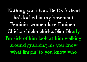 Nothing you idiots Dr Dre's dead

he's locked in my basement
Feminist women love Eminem
Chicka chicka chicka Slim Shady
I'm sick of him look at him walking
around grabbing his you know
What limpin' to you know Who