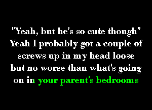 Yeah, but he's so cute though
Yeah I probably got a couple of
screws up in my head loose
but no worse than what's going
on in your parent's bedrooms