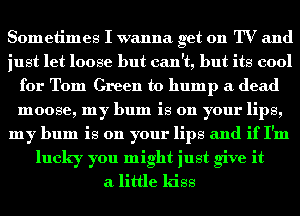 Sometimes I wanna get on TV and
just let loose but can't, but its cool
for Tom Green to bump it dead
moose, my bum is on your lips,
my bum is on your lips and if I'm
lucky you might just give it
a little kiss