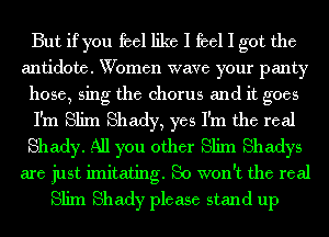 But if you feel like I feel I got the

antidote. Women wave your panty
hose, sing the chorus and it goes

I'm Slim Shady, yes I'm the real
Shady. All you other Slim Shadys

are just imitating. So won't the real
Slim Shady please stand up