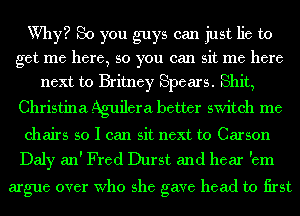 Why? So you guys can just lie to
get me here, so you can sit me here
next to Britney Spears. Shit,

Christina Aguilera better switch me

chairs so I can sit next to Carson

Daly an' Fred Durst and hear 'em
argue over Who she gave head to first