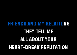 FRIENDS AND MY RELATIONS
THEY TELL ME
ALL ABOUT YOUR
HEART-BREAK REPUTATIOH