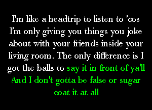 I'm like a headtrip to listen to '005
I'm only giving you things you joke
about With your friends inside your
living room. The only difference is I
got the balls to say it in front of ya'll

And I don't gotta be false or sugar

coat it at all