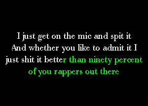 I just get on the mic and spit it
And Whether you like to admit it I
just shit it better than ninety percent
of you rappers out there