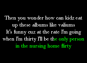 Then you wonder how can kidz eat
up these albums like valiums
It's ihnny cuz at the rate I'm going
When I'm thirty I'll be the only person
in the nursing home flirty