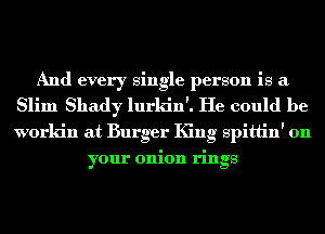 And every single person is a
Slim Shady lurkin'. He could be
workin at Burger King spittin' on

your onion rings