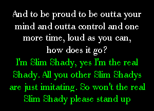 And to be proud to be outta your

mind and outta control and one
more time, loud as you can,

how does it go?

I'm Slim Shady, yes I'm the real

Shady. All you other Slim Shadys

are just imitating. So won't the real
Slim Shady please stand up