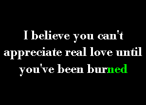 I believe you can't
appreciate real love until

you've been burned