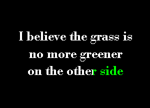 I believe the grass is

110 more greener

on the other Side