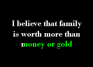 I believe that family

is worth more than
money or gold