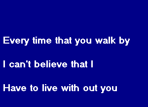 Every time that you walk by

I can't believe that I

Have to live with out you