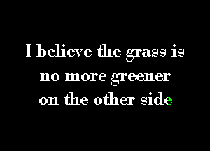 I believe the grass is

110 more greener

on the other Side