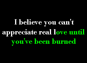 I believe you can't
appreciate real love until
you've been burned