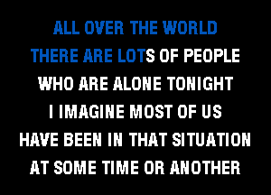 ALL OVER THE WORLD
THERE ARE LOTS OF PEOPLE
WHO ARE ALONE TONIGHT
I IMAGINE MOST OF US
HAVE BEEN IH THAT SITUATION
AT SOME TIME 0R ANOTHER