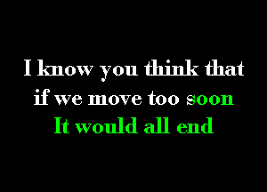 I know you think that
if we move too soon

It would all end