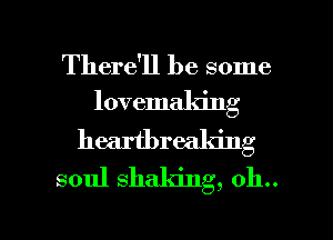 There'll be some
lovemaking

heartbreaking
soul shaking, 011..

g