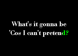 What's it gonna be

'Cos I can't pretend?