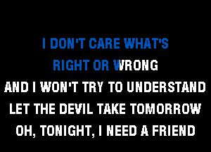I DON'T CARE WHAT'S
RIGHT 0R WRONG
MID I WON'T TRY TO UNDERSTAND
LET THE DEVIL TAKE TOMORROW
0H, TONIGHT, I NEED A FRIEND